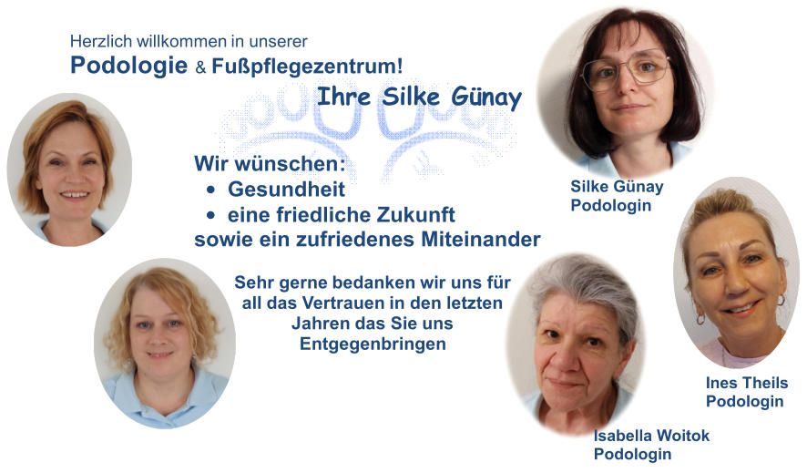 Herzlich willkommen in  unserer Podologie  &  Fußpflegezentrum ! Ihre Silke Günay Ines  Theils Podologin Isabella  Woitok Podologin Silke  Günay Podologin Wir wünschen : • Gesundheit • eine friedliche Zukunft sowie ein zufriedenes Miteinander Sehr gerne  bedanken wir uns für  all das  Vertrauen in den  letzten Jahren das Sie  uns Entgegenbringen Daniela  Kirsten Podologin Anja  Stockel Podologi n