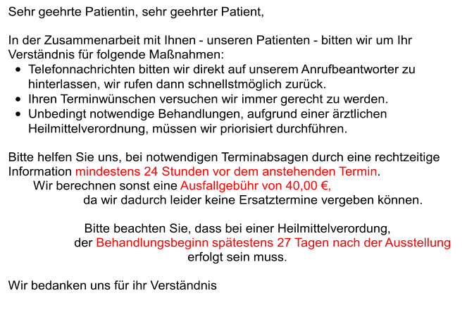 Sehr  geehrte  Patientin, sehr geehrter Patient, In der Zusammenarbeit mit Ihnen  - unseren  Patienten - bitten wir um Ihr  Verständnis für folgende Maßnahmen: • Telefonnachrichten bitten wir direkt auf  unsere m Anrufbeantworter zu  hinterlassen, wir rufen dann schnellstmöglich zurück. • Ihren Terminwünschen versuchen wir immer gerecht zu werden.  • Unbedingt notwendige Behandlungen, aufgrund einer ärztlichen  Heilmittelverordnung, müssen wir priorisiert durchführen. Bitte helfen Sie uns, bei notwendigen Terminabsagen durch eine rechtzeitige  Information  mindestens 24 Stunden vor dem anstehenden Termin .  Wir berechnen sonst eine  Ausfallgebühr von  4 0,00  €,  da wir dadurch leider keine Ersatztermine vergeben können. Bitte beachten Sie,  da ss bei einer  Heilmittelverordung ,  der  Behandlungsbeginn spätestens 27 Tagen nach der Ausstellung  erfolgt sein  mu ss . Wir bedanken uns für ihr Verständnis